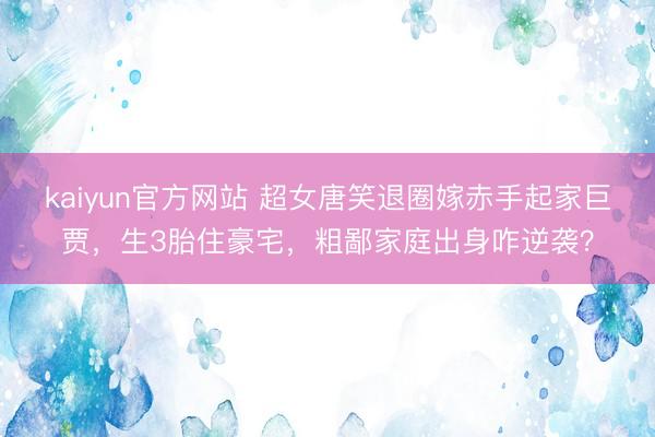 kaiyun官方网站 超女唐笑退圈嫁赤手起家巨贾,生3胎住豪宅,粗鄙家庭出身咋逆袭?