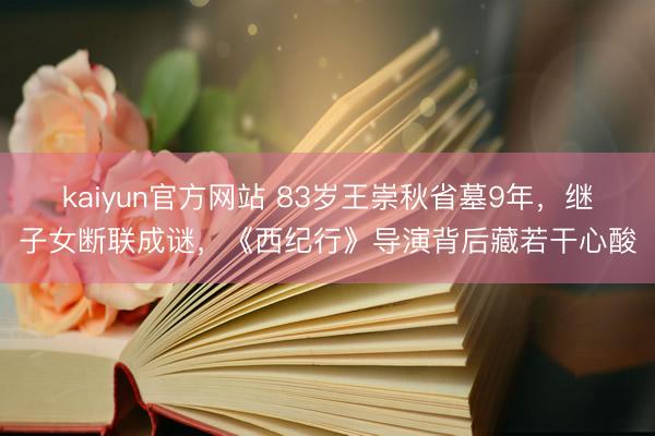 kaiyun官方网站 83岁王崇秋省墓9年,继子女断联成谜,《西纪行》导演背后藏若干心酸