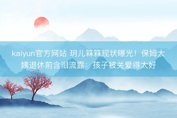 kaiyun官方网站 玥儿箖箖现状曝光！保姆大姨退休前含泪流露：孩子被关爱得太好