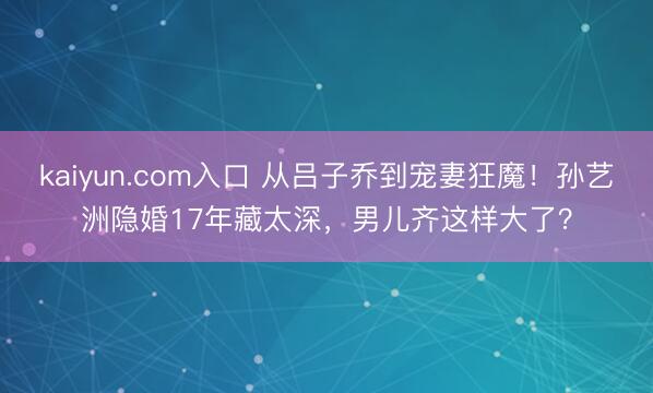 kaiyun.com入口 从吕子乔到宠妻狂魔！孙艺洲隐婚17年藏太深，男儿齐这样大了？