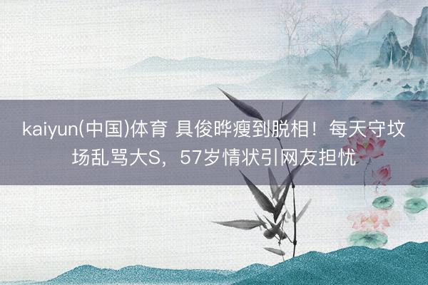 kaiyun(中国)体育 具俊晔瘦到脱相！每天守坟场乱骂大S，57岁情状引网友担忧