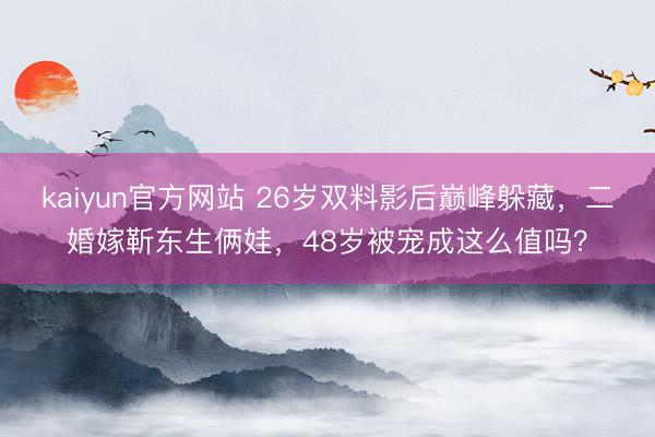 kaiyun官方网站 26岁双料影后巅峰躲藏，二婚嫁靳东生俩娃，48岁被宠成这么值吗？