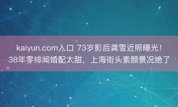 kaiyun.com入口 73岁影后龚雪近照曝光！38年零绯闻婚配太甜，上海街头素颜景况绝了
