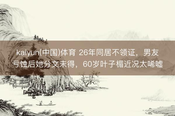 kaiyun(中国)体育 26年同居不领证,男友亏蚀后她分文未得,60岁叶子楣近况太唏嘘