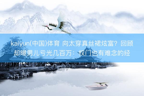 kaiyun(中国)体育 向太穿真丝裙炫富？回顾却曝男儿亏光几百万：权门也有难念的经