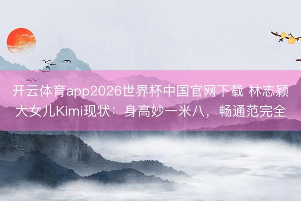 开云体育app2026世界杯中国官网下载 林志颖大女儿Kimi现状：身高妙一米八，畅通范完全