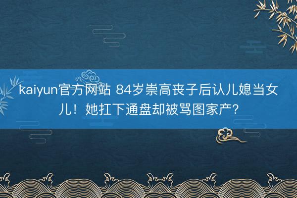 kaiyun官方网站 84岁崇高丧子后认儿媳当女儿！她扛下通盘却被骂图家产？