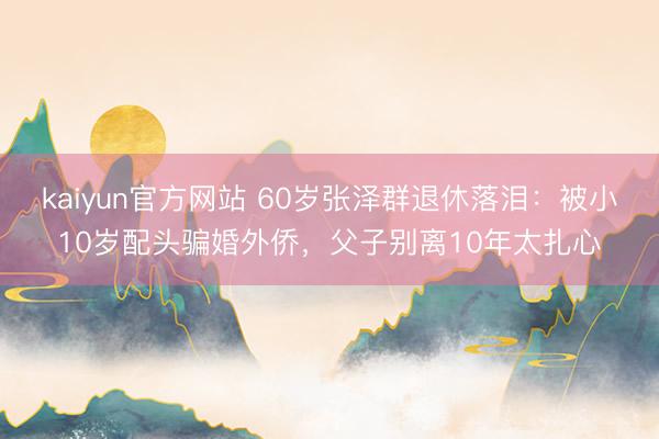 kaiyun官方网站 60岁张泽群退休落泪：被小10岁配头骗婚外侨，父子别离10年太扎心