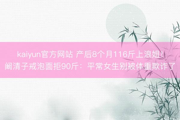 kaiyun官方网站 产后8个月116斤上浪姐！阚清子戒泡面拒90斤：平常女生别被体重欺诈了