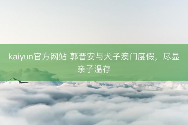 kaiyun官方网站 郭晋安与犬子澳门度假，尽显亲子温存
