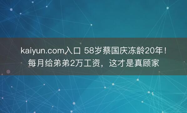 kaiyun.com入口 58岁蔡国庆冻龄20年！每月给弟弟2万工资，这才是真顾家