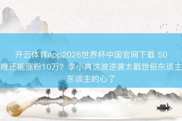 开云体育app2026世界杯中国官网下载 50岁哭两晚还能涨粉10万？李小冉这波逆袭太戳世俗东谈主的心了