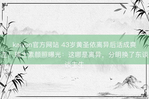 kaiyun官方网站 43岁黄圣依离异后活成爽文女主！瑞士素颜照曝光：这哪是离异，分明换了东谈主生