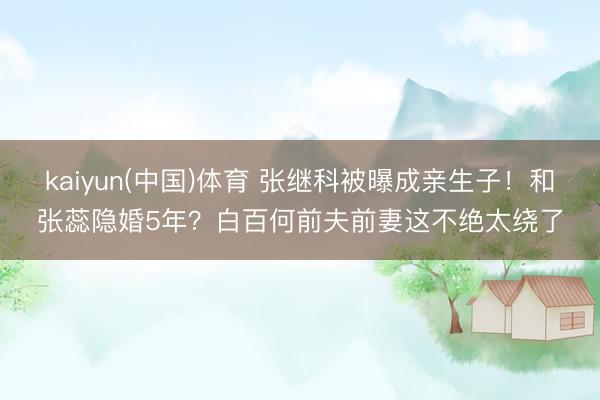 kaiyun(中国)体育 张继科被曝成亲生子！和张蕊隐婚5年？白百何前夫前妻这不绝太绕了