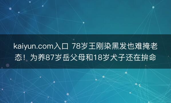 kaiyun.com入口 78岁王刚染黑发也难掩老态!为养87岁岳父母和18岁犬子还在拚命