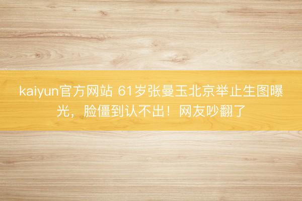kaiyun官方网站 61岁张曼玉北京举止生图曝光，脸僵到认不出！网友吵翻了