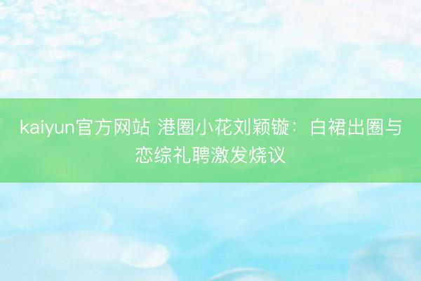 kaiyun官方网站 港圈小花刘颖镟:白裙出圈与恋综礼聘激发烧议