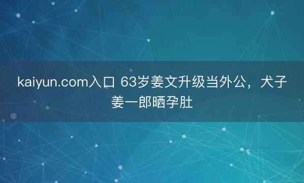 kaiyun.com入口 63岁姜文升级当外公，犬子姜一郎晒孕肚