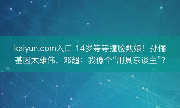 kaiyun.com入口 14岁等等撞脸甄嬛！孙俪基因太雄伟，邓超：我像个“用具东谈主”？
