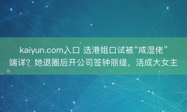 kaiyun.com入口 选港姐口试被“咸湿佬”端详？她退圈后开公司签钟丽缇，活成大女主