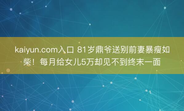 kaiyun.com入口 81岁鼎爷送别前妻暴瘦如柴！每月给女儿5万却见不到终末一面