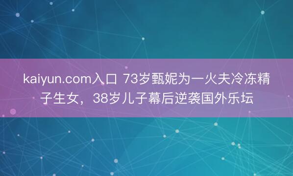 kaiyun.com入口 73岁甄妮为一火夫冷冻精子生女，38岁儿子幕后逆袭国外乐坛