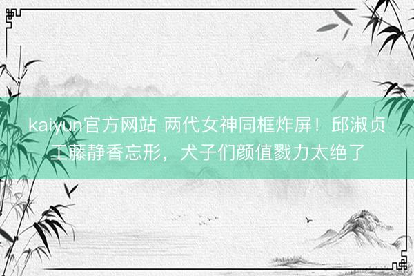 kaiyun官方网站 两代女神同框炸屏！邱淑贞工藤静香忘形，犬子们颜值戮力太绝了