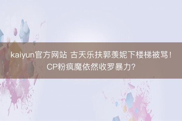 kaiyun官方网站 古天乐扶郭羡妮下楼梯被骂！CP粉疯魔依然收罗暴力？