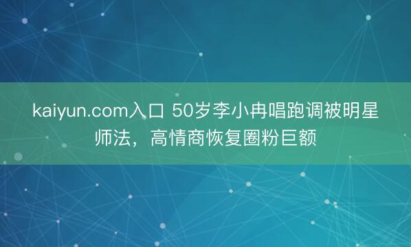 kaiyun.com入口 50岁李小冉唱跑调被明星师法,高情商恢复圈粉巨额