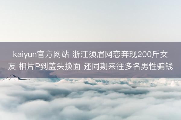 kaiyun官方网站 浙江须眉网恋奔现200斤女友 相片P到盖头换面 还同期来往多名男性骗钱