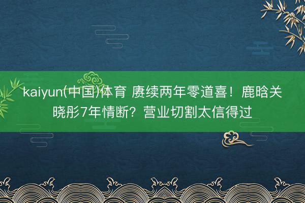 kaiyun(中国)体育 赓续两年零道喜！鹿晗关晓彤7年情断？营业切割太信得过