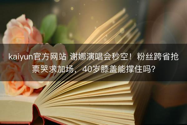 kaiyun官方网站 谢娜演唱会秒空！粉丝跨省抢票哭求加场，40岁膝盖能撑住吗？