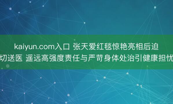 kaiyun.com入口 张天爱红毯惊艳亮相后迫切送医 遥远高强度责任与严苛身体处治引健康担忧