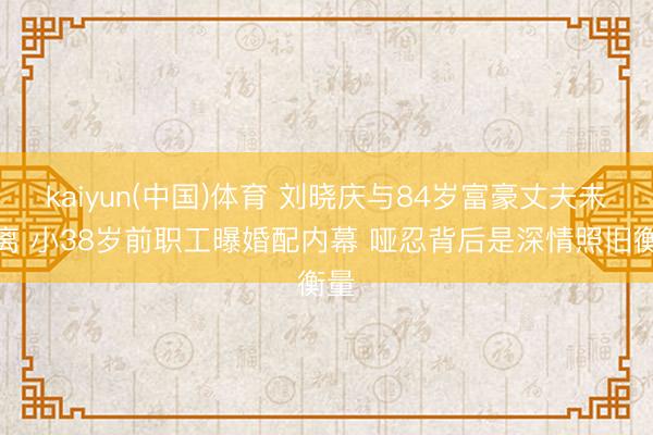 kaiyun(中国)体育 刘晓庆与84岁富豪丈夫未隔离 小38岁前职工曝婚配内幕 哑忍背后是深情照旧衡量