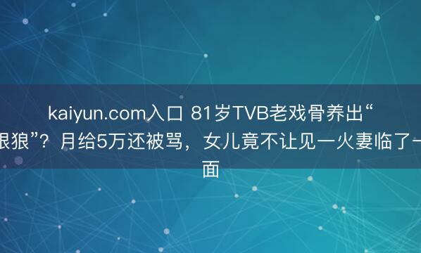 kaiyun.com入口 81岁TVB老戏骨养出“冷眼狼”？月给5万还被骂，女儿竟不让见一火妻临了一面