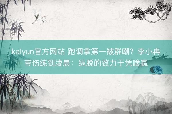 kaiyun官方网站 跑调拿第一被群嘲?李小冉带伤练到凌晨:纵脱的致力于凭啥赢