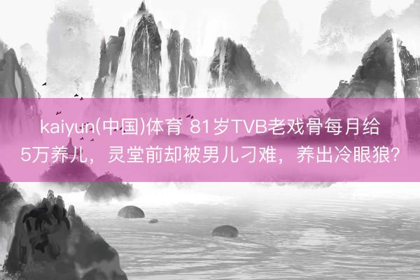 kaiyun(中国)体育 81岁TVB老戏骨每月给5万养儿，灵堂前却被男儿刁难，养出冷眼狼？
