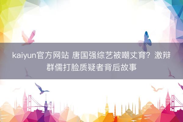 kaiyun官方网站 唐国强综艺被嘲丈育？激辩群儒打脸质疑者背后故事