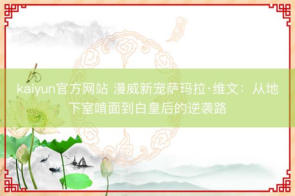 kaiyun官方网站 漫威新宠萨玛拉·维文：从地下室啃面到白皇后的逆袭路