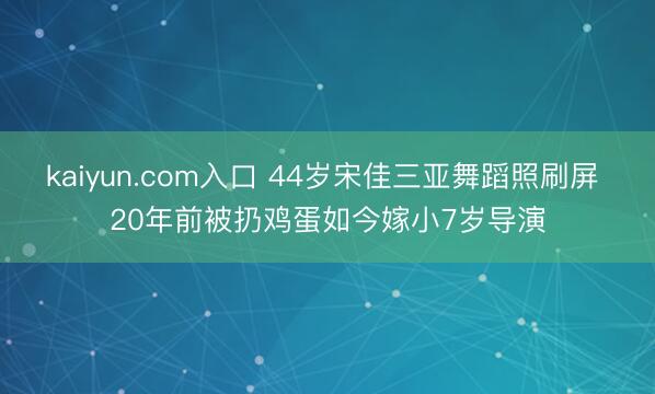 kaiyun.com入口 44岁宋佳三亚舞蹈照刷屏 20年前被扔鸡蛋如今嫁小7岁导演