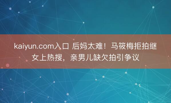 kaiyun.com入口 后妈太难！马筱梅拒拍继女上热搜，亲男儿缺欠拍引争议