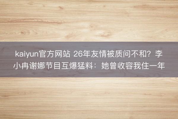 kaiyun官方网站 26年友情被质问不和？李小冉谢娜节目互爆猛料：她曾收容我住一年