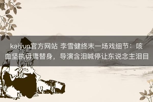 kaiyun官方网站 李雪健终末一场戏细节：咳血坚执毋庸替身，导演含泪喊停让东说念主泪目