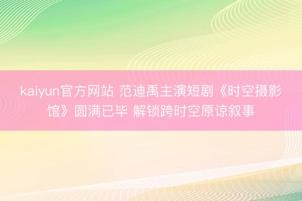 kaiyun官方网站 范迪禹主演短剧《时空摄影馆》圆满已毕 解锁跨时空原谅叙事