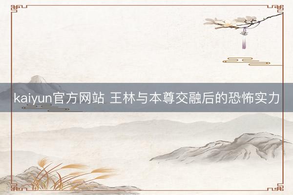 kaiyun官方网站 王林与本尊交融后的恐怖实力