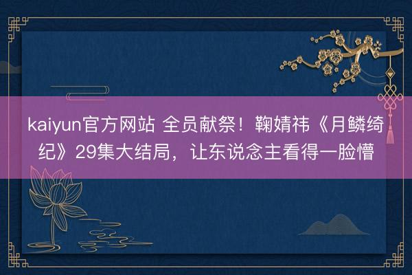 kaiyun官方网站 全员献祭！鞠婧祎《月鳞绮纪》29集大结局，让东说念主看得一脸懵