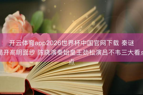 开云体育app2026世界杯中国官网下载 秦谜揭开高明面纱 陈晓演秦始皇王劲松演吕不韦三大看点