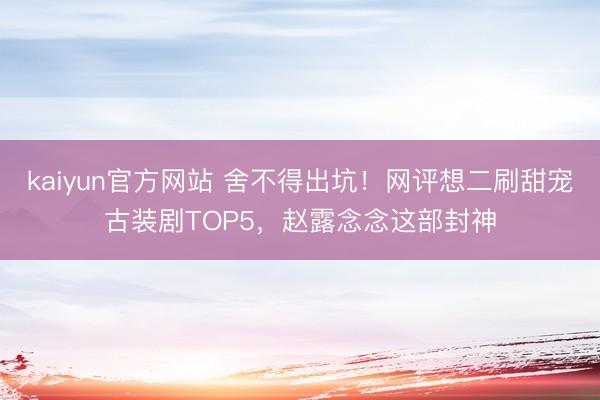 kaiyun官方网站 舍不得出坑！网评想二刷甜宠古装剧TOP5，赵露念念这部封神