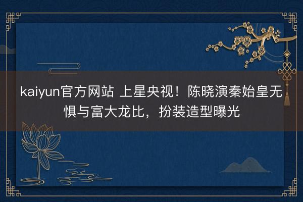 kaiyun官方网站 上星央视！陈晓演秦始皇无惧与富大龙比，扮装造型曝光