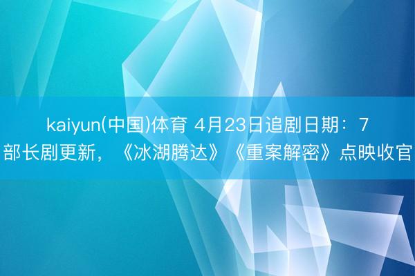 kaiyun(中国)体育 4月23日追剧日期：7部长剧更新，《冰湖腾达》《重案解密》点映收官